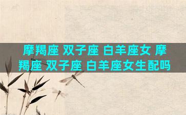 摩羯座 双子座 白羊座女 摩羯座 双子座 白羊座女生配吗